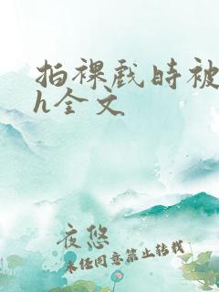 拍裸戏时被c了h全文