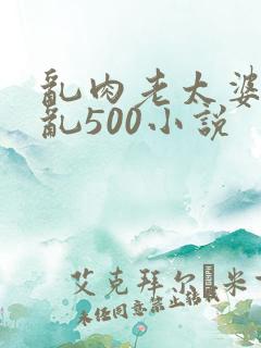 乱肉老太婆合集乱500小说