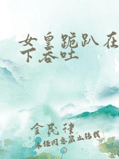 女皇跪趴在龙椅下吞吐