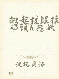 掀起校服揉她的奶头h瘾欲