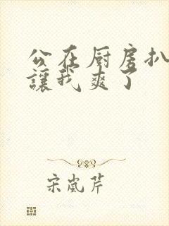 公在厨房扒开腿让我爽了