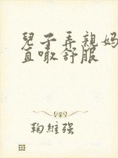 儿子弄亲妈老妈直喊舒服