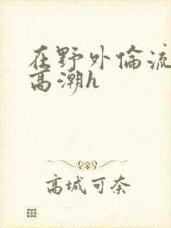 在野外伦流澡到高潮h