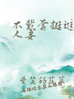 不戴套挺进朋友人妻