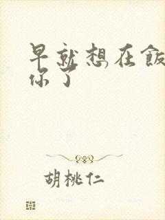 早就想在饭桌要你了