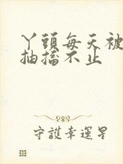 丫头每天被弄的抽搐不止