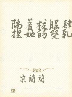 隔着校服肆意揉捏她的双乳