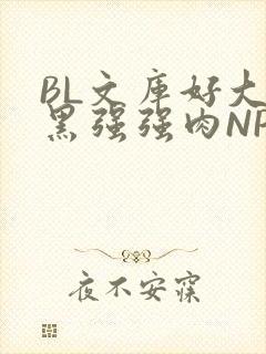 BL文库好大粗黑强强肉NP