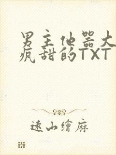 男主他器大活好疯甜的TXT