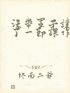 没带罩子让他C了一节课作文知乎