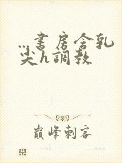 ...书房含乳尖h调教