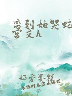 脔到她哭蛇双根宫交h