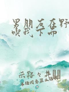 男朋友在野外猛吃我下面