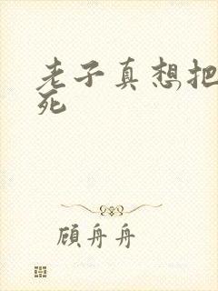 老子真想把你弄死