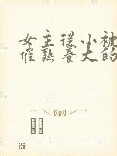 女主从小被秘药催熟养大的古言