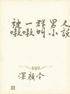 被一群男人玩得嗷嗷叫小说