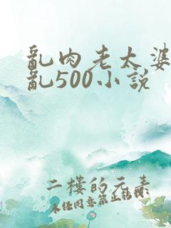 乱肉老太婆合集乱500小说