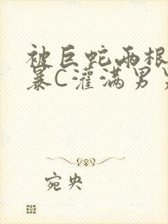 被巨蛇两根强制暴C灌满男男漫画