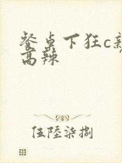 餐桌下狂c亲女高辣