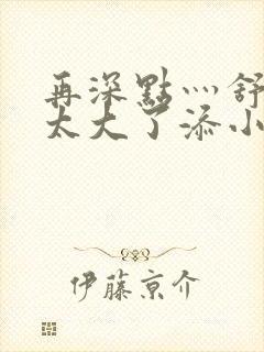 再深点灬舒服灬太大了添小书