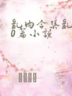 乱肉合集乱500篇小说