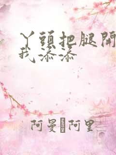 丫头把腿开大让我添添