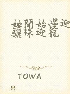 她开始慢迎迎合骊珠迎龙