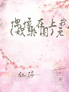 偶像在上我在下(娱乐圈)免费阅读