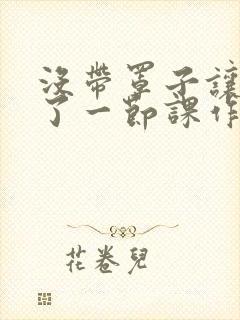 没带罩子让他C了一节课作文知乎