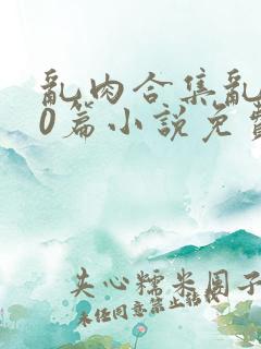 乱肉合集乱500篇小说免费下载