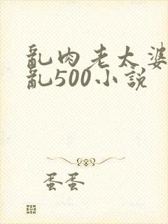 乱肉老太婆合集乱500小说