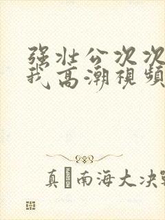 强壮公次次弄得我高潮视频