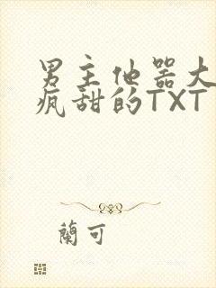 男主他器大活好疯甜的TXT