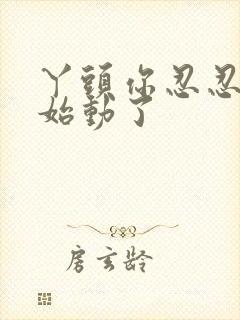 丫头你忍忍我开始动了