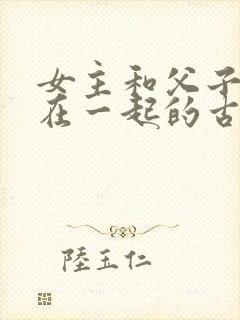 女主和父子二人在一起的古言贴吧