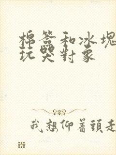 棉签和冰块怎么玩哭对象