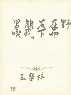 男朋友在野外猛吃我下面