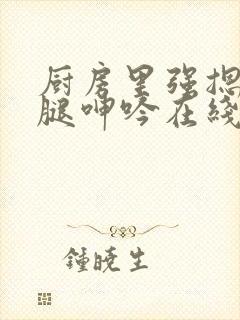 厨房里强摁做开腿呻吟在线观看