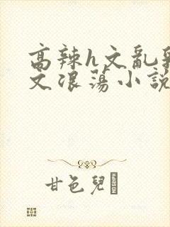 高辣h文乱乳h文浪荡小说苏柔