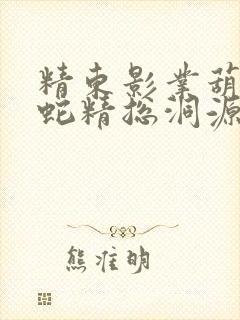 精东影业葫芦娃蛇精总洞源