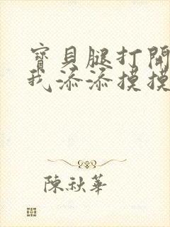 宝贝腿打开点让我添添摸摸免费