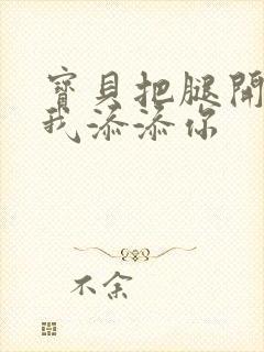 宝贝把腿开大让我添添你