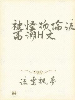 被怪物伦流澡到高潮H文