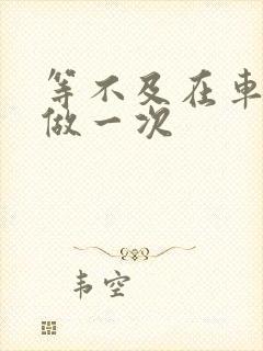 等不及在车里先做一次