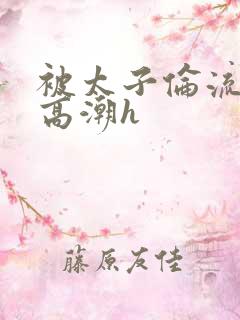 被太子伦流澡到高潮h