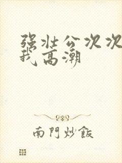 强壮公次次弄得我高潮