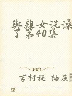 与亲女洗澡时伦了第40集