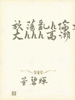 放荡乱h伦文粗大hhh高潮