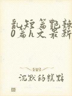 乱短篇艳辣500篇h文最新章节