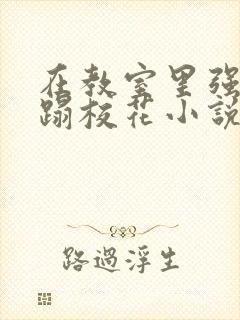 在教室里强行糟蹋校花小说